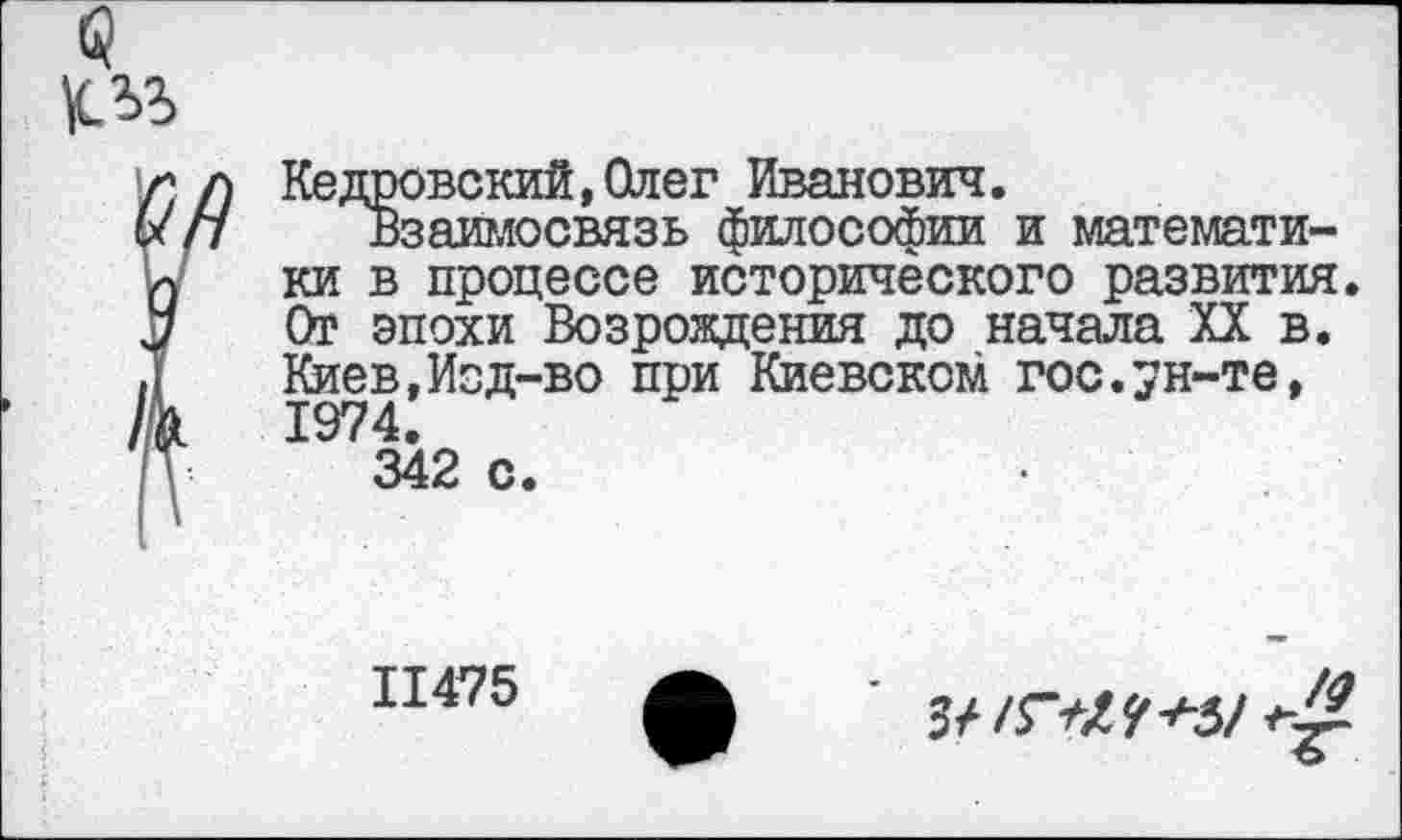 ﻿
Кедровский.Олег Иванович.
Взаимосвязь философии и математи-в процессе исторического развития эпохи Возрождения до начала XX в. ев,Изд-во при Киевском гос.ун-те, 1974.
342 с.
11475
3/